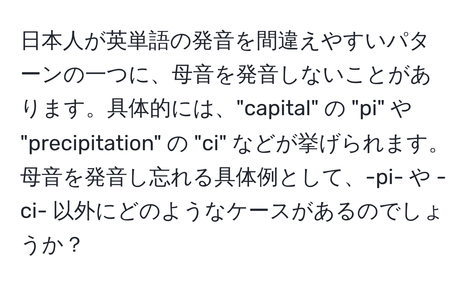 日本人が英単語の発音を間違えやすいパターンの一つに、母音を発音しないことがあります。具体的には、"capital" の "pi" や "precipitation" の "ci" などが挙げられます。母音を発音し忘れる具体例として、-pi- や -ci- 以外にどのようなケースがあるのでしょうか？