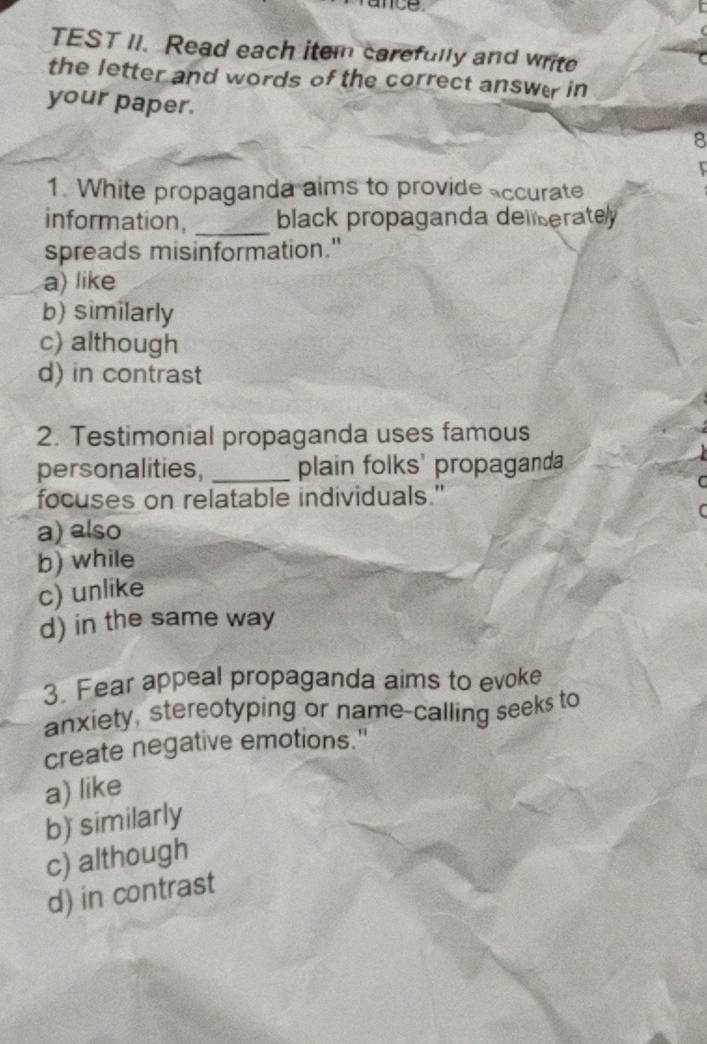 ance.
TEST II. Read each item carefully and write
the letter and words of the correct answer in
your paper. 8

1. White propaganda aims to provide accurate
information, _black propaganda deliseratey 
spreads misinformation."
a) like
b) similarly
c) although
d) in contrast
2. Testimonial propaganda uses famous
personalities, _plain folks' propaganda
C
focuses on relatable individuals."
C
a) also
b) while
c) unlike
d) in the same way
3. Fear appeal propaganda aims to evoke
anxiety, stereotyping or name-calling seeks to
create negative emotions."
a) like
b) similarly
c) although
d) in contrast