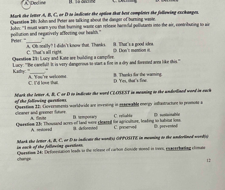 A. Decline B. To decline C. Dechning
Mark the letter A, B, C, or D to indicate the option that best completes the following exchanges.
Question 20: John and Peter are talking about the danger of burning waste.
John: “I must warn you that burning waste can release harmful pollutants into the air, contributing to air
pollution and negatively affecting our health.”
Peter: “_ .”
A. Oh really? I didn’t know that. Thanks. B. That’s a good idea.
C. That's all right. D. Don’t mention it.
Question 21: Lucy and Kate are building a campfire.
Lucy: “Be careful! It is very dangerous to start a fire in a dry and forested area like this.”
Kathy: “_ .”
A. You’re welcome. B. Thanks for the warning.
C. I’d love that. D. Yes, that’s fine.
Mark the letter A, B, C or D to indicate the word CLOSEST in meaning to the underlined word in each
of the following questions.
Question 22: Governments worldwide are investing in renewable energy infrastructure to promote a
cleaner and greener future.
A. finite B. temporary C. reliable D. sustainable
Question 23: Thousand acres of land were cleared for agriculture, leading to habitat loss.
A. restored B. deforested C. preserved D. prevented
Mark the letter A, B, C, or D to indicate the word(s) OPPOSITE in meaning to the underlined word(s)
in each of the following questions.
Question 24: Deforestation leads to the release of carbon dioxide stored in trees, exacerbating climate
change.
12