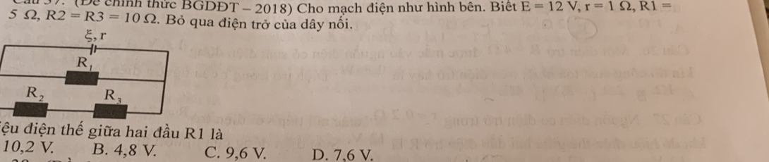 V: (Để chính thức BGDĐT - 2018) Cho mạch điện như hình bên. Biết E=12V, r=1Omega , R1=
5Omega , R2=R3=10Omega *. Bỏ qua điện trở của dây nối.
ξ, r
R_1
R_2 R_3
đệu điện thế giữa hai đầu R1 là
10,2 V. B. 4,8 V. C. 9, 6 V. D. 7.6 V.