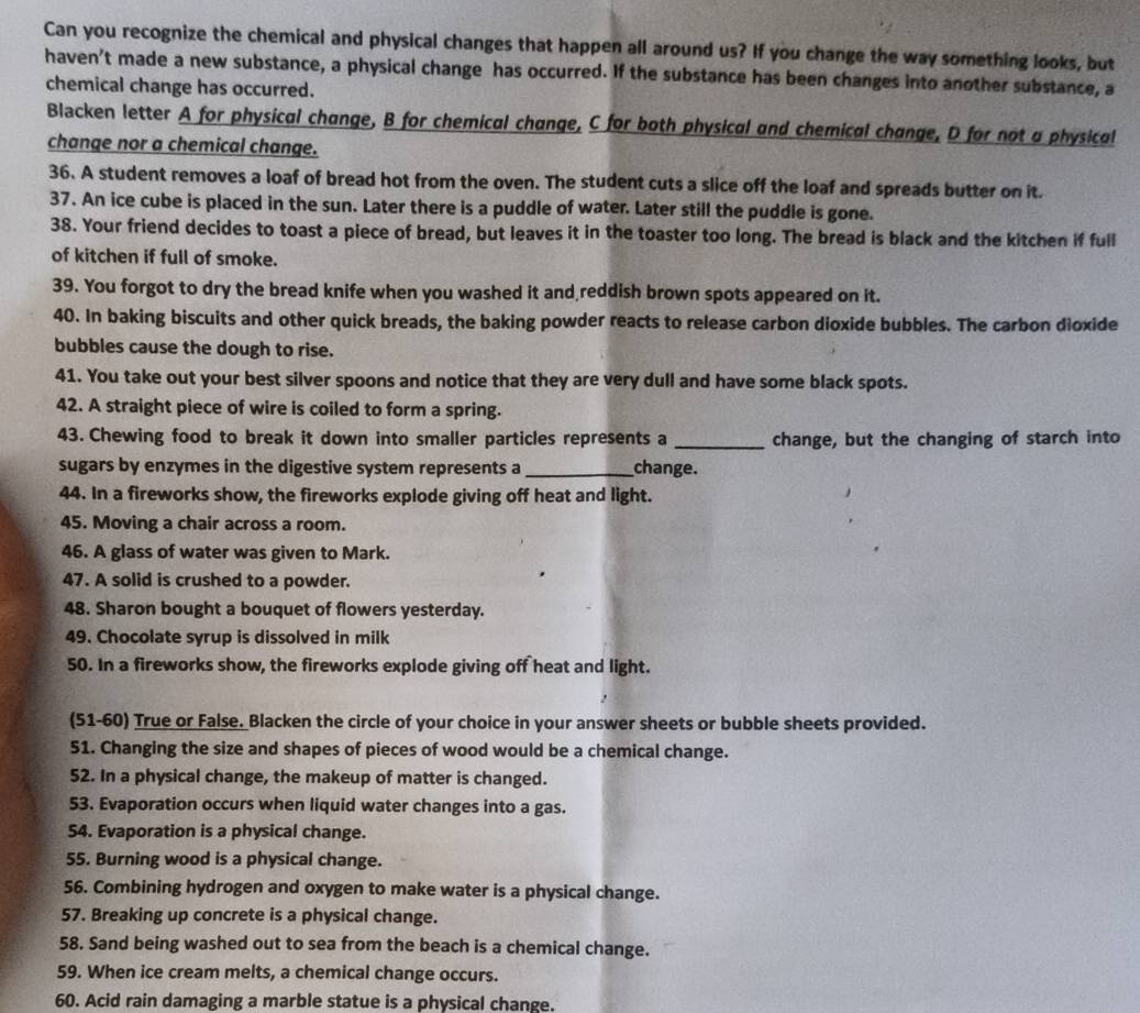 Can you recognize the chemical and physical changes that happen all around us? If you change the way something looks, but
haven't made a new substance, a physical change has occurred. If the substance has been changes into another substance, a
chemical change has occurred.
Blacken letter A for physical change, B for chemical change, C for both physical and chemical change, D for not a physical
change nor a chemical change.
36. A student removes a loaf of bread hot from the oven. The student cuts a slice off the loaf and spreads butter on it.
37. An ice cube is placed in the sun. Later there is a puddle of water. Later still the puddle is gone.
38. Your friend decides to toast a piece of bread, but leaves it in the toaster too long. The bread is black and the kitchen if full
of kitchen if full of smoke.
39. You forgot to dry the bread knife when you washed it and reddish brown spots appeared on it.
40. In baking biscuits and other quick breads, the baking powder reacts to release carbon dioxide bubbles. The carbon dioxide
bubbles cause the dough to rise.
41. You take out your best silver spoons and notice that they are very dull and have some black spots.
42. A straight piece of wire is coiled to form a spring.
43. Chewing food to break it down into smaller particles represents a _change, but the changing of starch into
sugars by enzymes in the digestive system represents a _change.
44. In a fireworks show, the fireworks explode giving off heat and light.
45. Moving a chair across a room.
46. A glass of water was given to Mark.
47. A solid is crushed to a powder.
48. Sharon bought a bouquet of flowers yesterday.
49. Chocolate syrup is dissolved in milk
50. In a fireworks show, the fireworks explode giving off heat and light.
(51-60) True or False. Blacken the circle of your choice in your answer sheets or bubble sheets provided.
51. Changing the size and shapes of pieces of wood would be a chemical change.
52. In a physical change, the makeup of matter is changed.
53. Evaporation occurs when liquid water changes into a gas.
54. Evaporation is a physical change.
55. Burning wood is a physical change.
56. Combining hydrogen and oxygen to make water is a physical change.
57. Breaking up concrete is a physical change.
58. Sand being washed out to sea from the beach is a chemical change.
59. When ice cream melts, a chemical change occurs.
60. Acid rain damaging a marble statue is a physical change.
