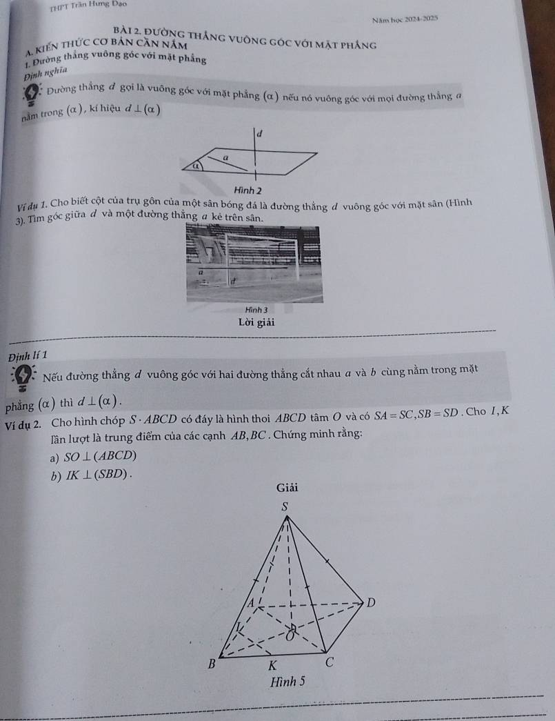 THPT Trần Hưng Đạo 
Năm học 2024-2025 
bài 2. đường thắng vuông góc với mặt phắng 
a. kiến thức cơ bản căn năm 
1. Đường thắng vuông gốc với mặt phẳng 
Định nghĩa 
Đường thẳng # gọi là vuỡng góc với mặt phẳng (α) nếu nó vuông góc với mọi đường thẳng đ 
nằm trong (α ), kí hiệu d ⊥ (α )
Hình 2 
Ví dụ 1. Cho biết cột của trụ gôn của một sân bóng đá là đường thắng đ vuỡng góc với mặt sân (Hình 
3). Tìm góc giữa đ và một đường thắng # kẻ trên sân. 
Hình 3 
Lời giải 
Định lí 1 
Nếu đường thẳng đ vuông góc với hai đường thẳng cắt nhau a và b cùng nằm trong mặt 
phẳng (α) thì d⊥ (alpha ). 
Ví dụ 2. Cho hình chóp S · ABCD có đáy là hình thoi ABCD tâm O và có SA=SC, SB=SD. Cho I,K 
lần lượt là trung điểm của các cạnh AB, BC. Chứng minh rằng: 
a) SO⊥ (ABCD)
b) IK⊥ (SBD). 
Giải