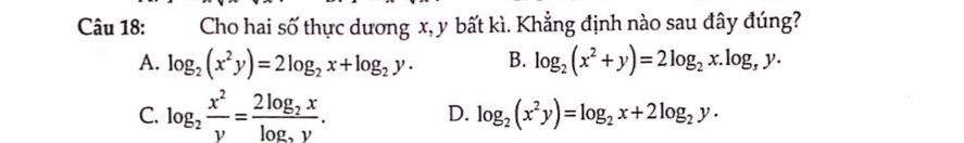 Cho hai số thực dương x, y bất kì. Khẳng định nào sau đây đúng?
A. log _2(x^2y)=2log _2x+log _2y. B. log _2(x^2+y)=2log _2x.log _3y.
C. log _2 x^2/y =frac 2log _2xlog _2y. D. log _2(x^2y)=log _2x+2log _2y.