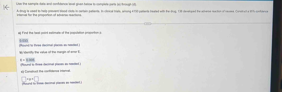 Use the sample data and confidence level given below to complete parts (a) through (d). 
A drug is used to help prevent blood clots in certain patients. In clinical trials, among 4150 patients treated with the drug, 136 developed the adverse reaction of nausea. Construct a 95% confidence 
interval for the proportion of adverse reactions. 
a) Find the best point estimate of the population proportion p.
0.033
(Round to three decimal places as needed.) 
b) Identify the value of the margin of error E.
E=0.005
(Round to three decimal places as needed.) 
c) Construct the confidence interval.
□
(Round to three decimal places as needed.)