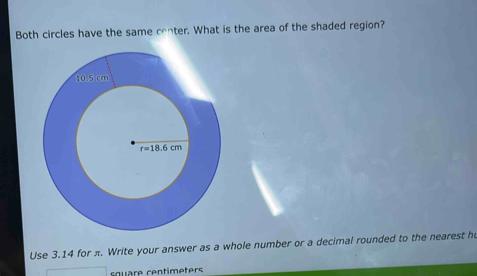 Both circles have the same center. What is the area of the shaded region?
Use 3.14 for π. Write your answer as a whole number or a decimal rounded to the nearest hu
square centimeters