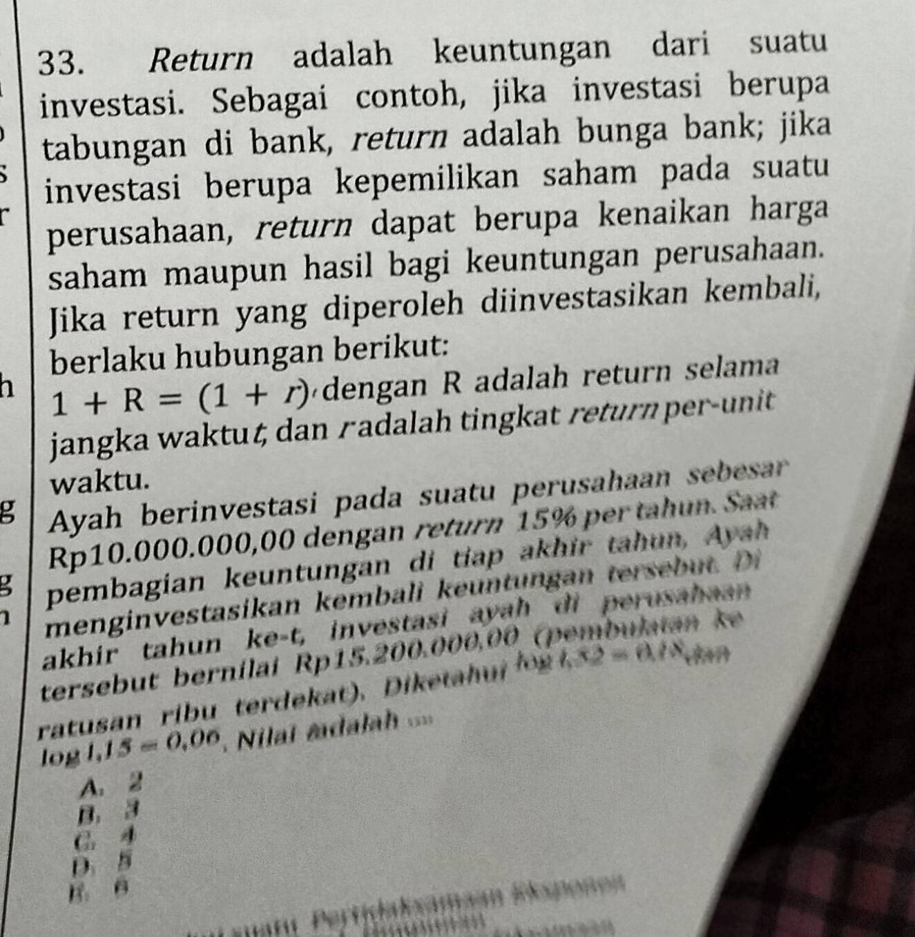 Return adalah keuntungan dari suatu
investasi. Sebagai contoh, jika investasi berupa
tabungan di bank, return adalah bunga bank; jika
investasi berupa kepemilikan saham pada suatu
perusahaan, return dapat berupa kenaikan harga
saham maupun hasil bagi keuntungan perusahaan.
Jika return yang diperoleh diinvestasikan kembali,
berlaku hubungan berikut:
h 1+R=(1+r) dengan R adalah return selama
jangka waktut dan r adalah tingkat return pe -unit 
waktu.
g Ayah berinvestasi pada suatu perusahaan sebesar
Rp10.000.000,00 dengan return 15% per tahun. Saat
3 pembagian keuntungan di tiap akhir tahun, Ayah
menginvestasikan kembali keuntungan tersebut. Di
1 n ke
akhir tahun ke-t, investasi ayah di perusahaan
tersebut bernílai Rp15.200.000.00 (pe
ratusan ribu terdekat). Diketah u l . x2=0.78 dan
log 1,15=0,06 Nilat mdalah ==
A. 2
B. 3
G. 4
D. 5
B B
in Eespoñen