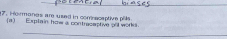 Hormones are used in contraceptive pills. 
(a) Explain how a contraceptive pill works. 
_