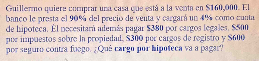 Guillermo quiere comprar una casa que está a la venta en $160,000. El 
banco le presta el 90% del precio de venta y cargará un 4% como cuota 
de hipoteca. Él necesitará además pagar $380 por cargos legales, $500
por impuestos sobre la propiedad, $300 por cargos de registro y $600
por seguro contra fuego. ¿Qué cargo por hipoteca va a pagar?