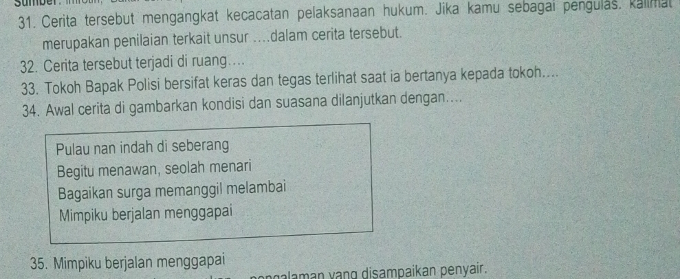 Cerita tersebut mengangkat kecacatan pelaksanaan hukum. Jika kamu sebagai pengulas, kalimat
merupakan penilaian terkait unsur ....dalam cerita tersebut.
32. Cerita tersebut terjadi di ruang…
33. Tokoh Bapak Polisi bersifat keras dan tegas terlihat saat ia bertanya kepada tokoh....
34. Awal cerita di gambarkan kondisi dan suasana dilanjutkan dengan....
Pulau nan indah di seberang
Begitu menawan, seolah menari
Bagaikan surga memanggil melambai
Mimpiku berjalan menggapai
35. Mimpiku berjalan menggapai
galaman vạng disampaikan penyair.