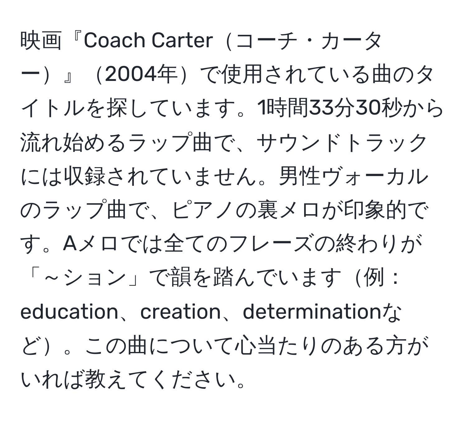 映画『Coach Carterコーチ・カーター』2004年で使用されている曲のタイトルを探しています。1時間33分30秒から流れ始めるラップ曲で、サウンドトラックには収録されていません。男性ヴォーカルのラップ曲で、ピアノの裏メロが印象的です。Aメロでは全てのフレーズの終わりが「～ション」で韻を踏んでいます例：education、creation、determinationなど。この曲について心当たりのある方がいれば教えてください。