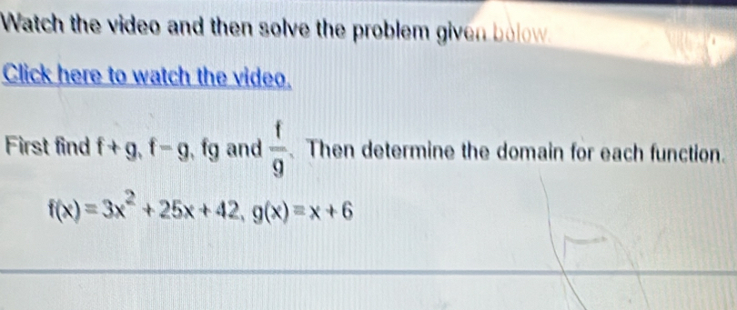 Watch the video and then solve the problem given bolow 
Click here to watch the video. 
First find f+g, f=g fs g and  f/9  Then determine the domain for each function.
f(x)=3x^2+25x+42, g(x)=x+6