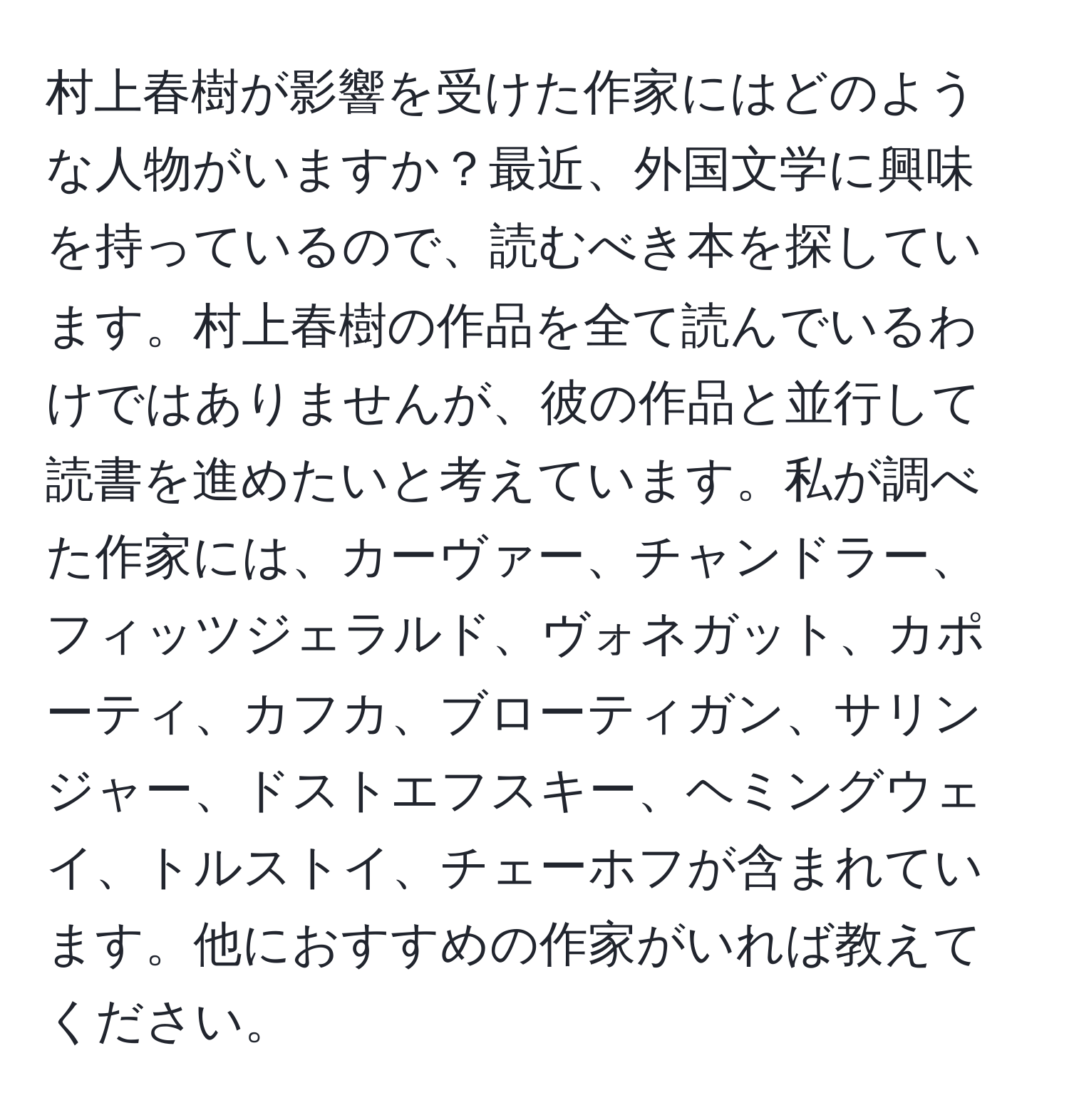 村上春樹が影響を受けた作家にはどのような人物がいますか？最近、外国文学に興味を持っているので、読むべき本を探しています。村上春樹の作品を全て読んでいるわけではありませんが、彼の作品と並行して読書を進めたいと考えています。私が調べた作家には、カーヴァー、チャンドラー、フィッツジェラルド、ヴォネガット、カポーティ、カフカ、ブローティガン、サリンジャー、ドストエフスキー、ヘミングウェイ、トルストイ、チェーホフが含まれています。他におすすめの作家がいれば教えてください。