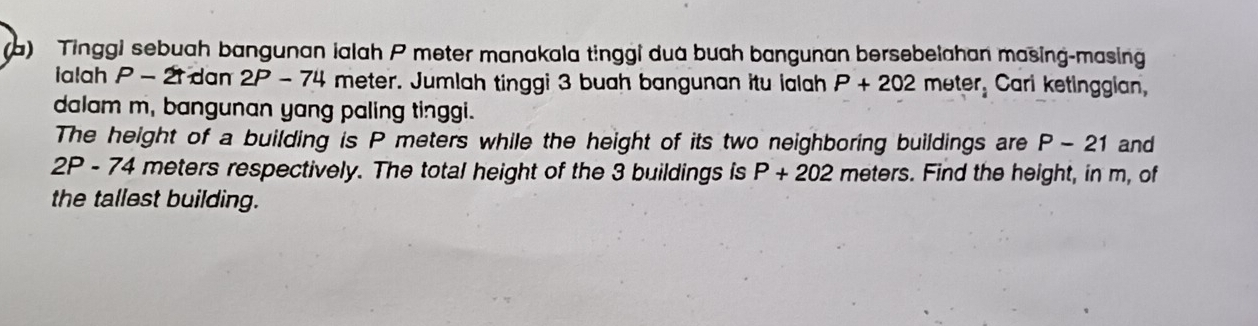 Tinggi sebuah bangunan ialah P meter manakala tinggi dua buah bangunan bersebelahan masing-masing 
ialah P - 21 dan 2P - 74 meter. Jumlah tinggi 3 buah bangunan itu ialah P+202 met er. Cari ketinggian, 
dalam m, bangunan yang paling tinggi. 
The height of a building is P meters while the height of its two neighboring buildings are P-21 and
2P - 74 meters respectively. The total height of the 3 buildings is P+202 meters. Find the height, in m, of 
the tallest building.