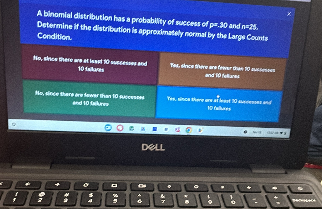 A binomial distribution has a probability of success of p=30 and n=25, 
Determine if the distribution is approximately normal by the Large Counts
Condition.
No, since there are at least 10 successes and Yes, since there are fewer than 10 successes
10 failures and 10 fallures
No, since there are fewer than 10 successes Yes, since there are at least 10 successes and
and 10 failures 10 failures
Des 12
C
*
a a # $ %
* a
1 2 3 4 5 8 9 o