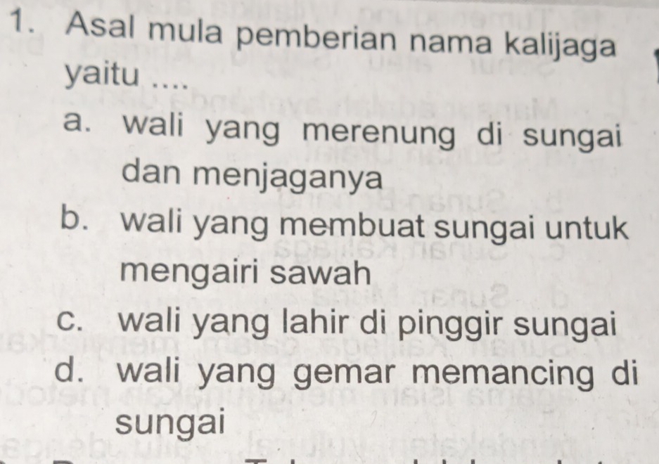 Asal mula pemberian nama kalijaga
yaitu ....
a. wali yang merenung di sungai
dan menjaganya
b. wali yang membuat sungai untuk
mengairi sawah
c. wali yang lahir di pinggir sungai
d. wali yang gemar memancing di
sungai