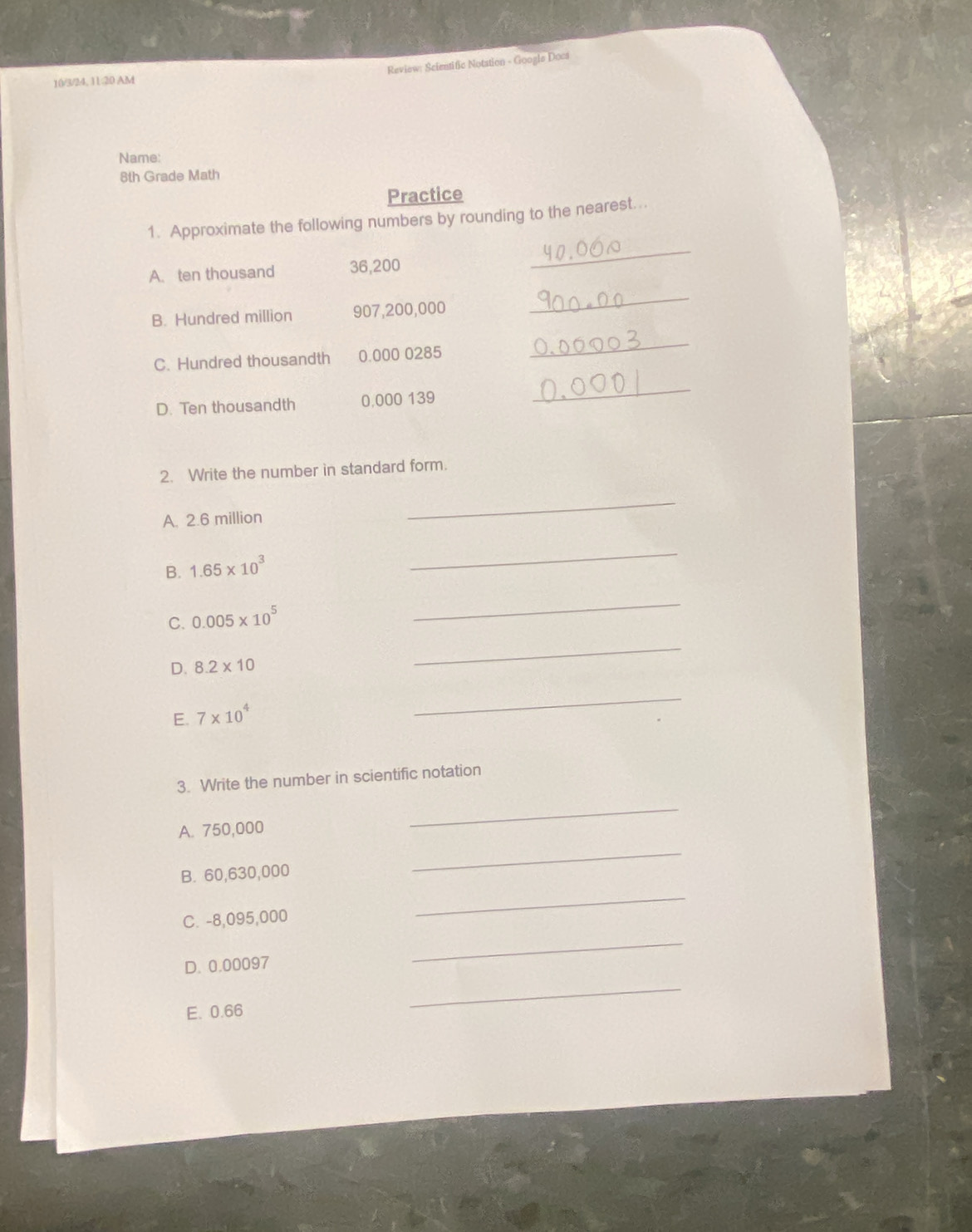 Review: Scientific Notation - Googls Docs 
10/3/24, 1120 AM 
Name: 
8th Grade Math 
Practice 
1. Approximate the following numbers by rounding to the nearest... 
A. ten thousand 36,200
_ 
B. Hundred million 907,200,000
_ 
C. Hundred thousandth 0.000 0285
_ 
D. Ten thousandth 0,000 139
_ 
2. Write the number in standard form. 
A. 2.6 million
_ 
B. 1.65* 10^3
_ 
C. 0.005* 10^5
_ 
D. 8.2* 10
_ 
E. 7* 10^4
_ 
3. Write the number in scientific notation 
A. 750,000
_ 
B. 60,630,000
_ 
C. -8,095,000
_ 
D. 0.00097
_ 
E. 0.66
_