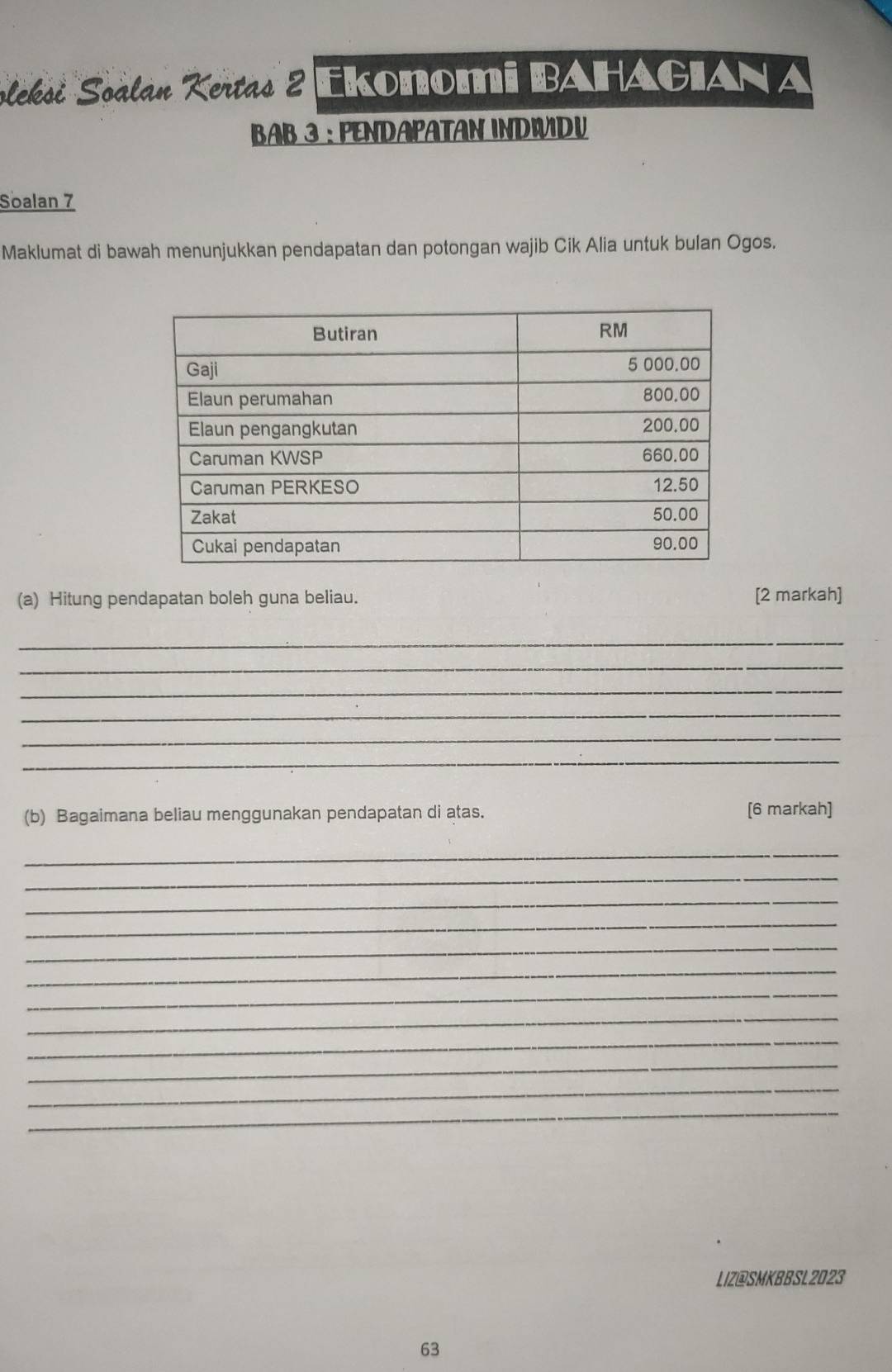 oleksi Soalan Kertas 2 Ekonomi BAHAGIANA 
BAB 3 : PENDAPATAN INDWIDU 
Soalan 7 
Maklumat di bawah menunjukkan pendapatan dan potongan wajib Cik Alia untuk bulan Ogos. 
(a) Hitung pendapatan boleh guna beliau. [2 markah] 
_ 
_ 
_ 
_ 
_ 
_ 
(b) Bagaimana beliau menggunakan pendapatan di atas. [6 markah] 
_ 
_ 
_ 
_ 
_ 
_ 
_ 
_ 
_ 
_ 
_ 
_ 
LIZ@SMKBBSL2023 
63