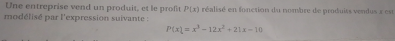 Une entreprise vend un produit, et le profit P(x) réalisé en fonction du nombre de produits vendus x est 
modélisé par l'expression suivante :
P(x)=x^3-12x^2+21x-10