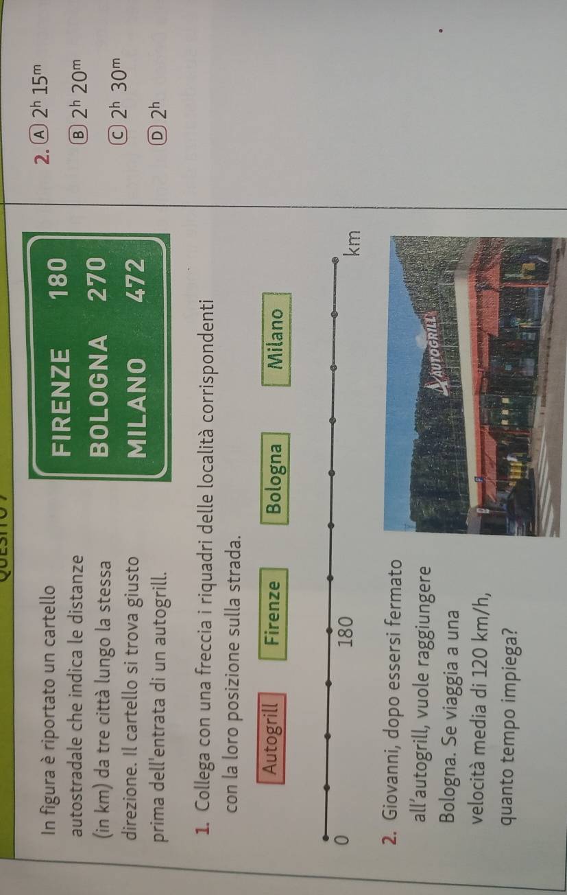 In figura è riportato un cartello
2. Ⓐ 2^h15^m
FIRENZE 180
autostradale che indica le distanze B 2^h20^m
(in km) da tre città lungo la stessa BOLOGNA 270
C 2^h30^m
direzione. Il cartello si trova giusto MILANO 472
prima dell'entrata di un autogrill. D 2^h
1. Collega con una freccia i riquadri delle località corrispondenti
con la loro posizione sulla strada.
Autogrill Firenze Bologna Milano
0 180
km
2. Giovanni, dopo essersi fermato
all’autogrill, vuole raggiungere
Bologna. Se viaggia a una
velocità media di 120 km/h,
quanto tempo impiega?