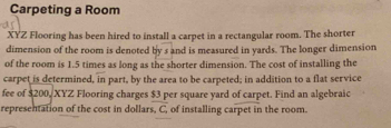 Carpeting a Room 
XYZ Flooring has been hired to install a carpet in a rectangular room. The shorter 
dimension of the room is denoted by s and is measured in yards. The longer dimension 
of the room is 1.5 times as long as the shorter dimension. The cost of installing the 
carpet is determined, in part, by the area to be carpeted; in addition to a flat service 
fee of $200, XYZ Flooring charges $3 per square yard of carpet. Find an algebraic 
representation of the cost in dollars, C of installing carpet in the room