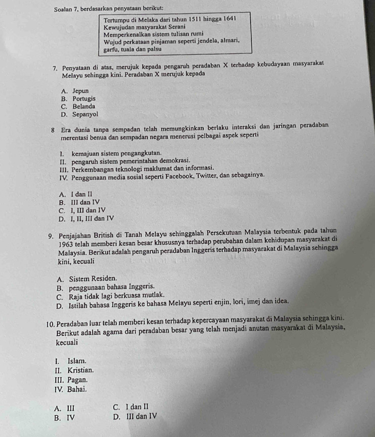 Soalan 7, berdasarkan penyataan berikut:
Tertumpu di Melaka dari tahun 1511 hingga 1641
Kewujudan masyarakat Serani
Memperkenalkan sistem tulisan rumi
Wujud perkataan pinjaman seperti jendela, almari,
garfu, tuala dan palsu
7. Penyataan di atas, merujuk kepada pengaruh peradaban X terhadap kebudayaan masyarakat
Melayu sehingga kini. Peradaban X merujuk kepada
A. Jepun
B. Portugis
C. Belanda
D. Sepanyol
8 Era dunia tanpa sempadan telah memungkinkan berlaku interaksi dan jaringan peradaban
merentasi benua dan sempadan negara menerusi pelbagai aspek seperti
]. kemajuan sistem pengangkutan.
II. pengaruh sistem pemerintahan demokrasi.
III. Perkembangan teknologi maklumat dan informasi.
IV. Penggunaan media sosial seperti Facebook, Twitter, dan sebagainya.
A. I dan Il
B. III dan IV
C. l, III dan IV
D. I, II, III dan IV
9. Penjajahan British di Tanah Melayu sehinggalah Persekutuan Malaysia terbentuk pada tahun
1963 telah memberi kesan besar khususnya terhadap perubahan dalam kehidupan masyarakat di
Malaysia. Berikut adalah pengaruh peradaban Inggeris terhadap masyarakat di Malaysia sehingga
kini, kecuali
A. Sistem Residen.
B. penggunaan bahasa Inggeris.
C. Raja tidak lagi berkuasa mutlak.
D. Istilah bahasa Inggeris ke bahasa Melayu seperti enjin, lori, imej dan idea.
10. Peradaban luar telah memberi kesan terhadap kepercayaan masyarakat di Malaysia schingga kini.
Berikut adalah agama dari peradaban besar yang telah menjadi anutan masyarakat di Malaysia,
kecuali
I. Islam.
II. Kristian.
III. Pagan.
IV. Bahai.
A. III C. I dan II
B.IV D. III dan IV