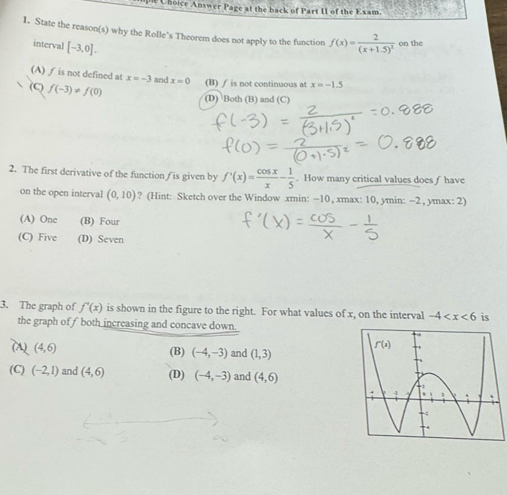 Choice Answer Page at the back of Part II of the Exam.
1. State the reason(s) why the Rolle’s Theorem does not apply to the function f(x)=frac 2(x+1.5)^2 on the
interval [-3,0].
(A) ƒ is not defined at x=-3 and x=0 (B) ∫ is not continuous at x=-1.5
(C) f(-3)!= f(0)
(D) Both (B) and (C)
2. The first derivative of the function is given by f'(x)= cos x/x - 1/5 . How many critical values does f have
on the open interval (0,10) ? (Hint: Sketch over the Window xmin : −10, xmax : 10, ymin : -2, ymax : 2)
(A) One (B) Four
(C) Five (D) Seven
3. The graph of f'(x) is shown in the figure to the right. For what values of x, on the interval -4 is
the graph of f both increasing and concave down.
(A) (4,6) and (1,3)
(B) (-4,-3)
f'(x)
(C) (-2,1) and (4,6) (D) (-4,-3) and (4,6)
-2
y 1 Y