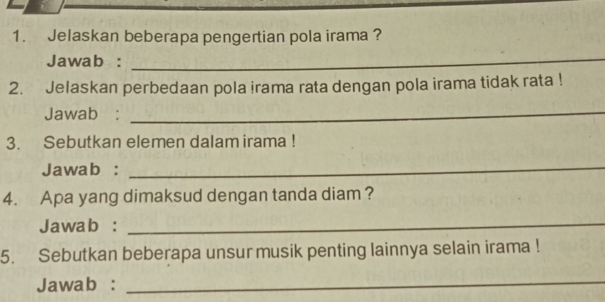 Jelaskan beberapa pengertian pola irama ? 
Jawab :_ 
2. Jelaskan perbedaan pola irama rata dengan pola irama tidak rata ! 
Jawab :_ 
3. Sebutkan elemen dalam irama ! 
Jawab :_ 
4. Apa yang dimaksud dengan tanda diam ? 
Jawab :_ 
5. Sebutkan beberapa unsur musik penting lainnya selain irama ! 
Jawab : 
_