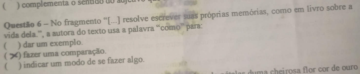  ) complementa o sentido do adjeu 
Questão 6 - No fragmento “[...] resolve escrever suas próprias memórias, como em livro sobre a 
vida dela.”, a autora do texto usa a palavra “como” para: 
( ) dar um exemplo. 
 X () fazer uma comparação. 
( ) indicar um modo de se fazer algo. 
as u m a cheirosa flor cor de ouro