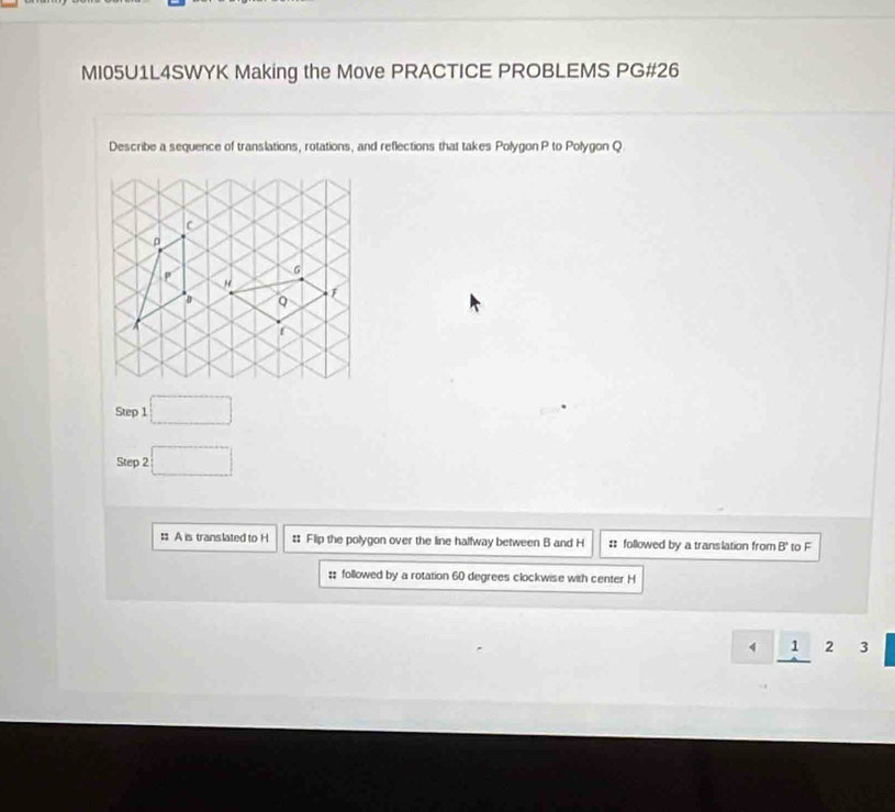 MI05U1L4SWYK Making the Move PRACTICE PROBLEMS PG#26 
Describe a sequence of translations, rotations, and reflections that takes Polygon P to Polygon Q
Step 1 □ 
Step 2 □ 
: A is translated to H :: Flip the polygon over the line halfway between B and H # followed by a translation from B' to F;; followed by a rotation 60 degrees clockwise with center H
1 2 3