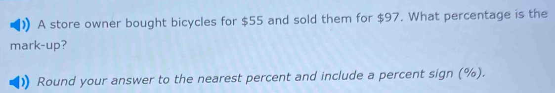 A store owner bought bicycles for $55 and sold them for $97. What percentage is the 
mark-up? 
Round your answer to the nearest percent and include a percent sign (%).