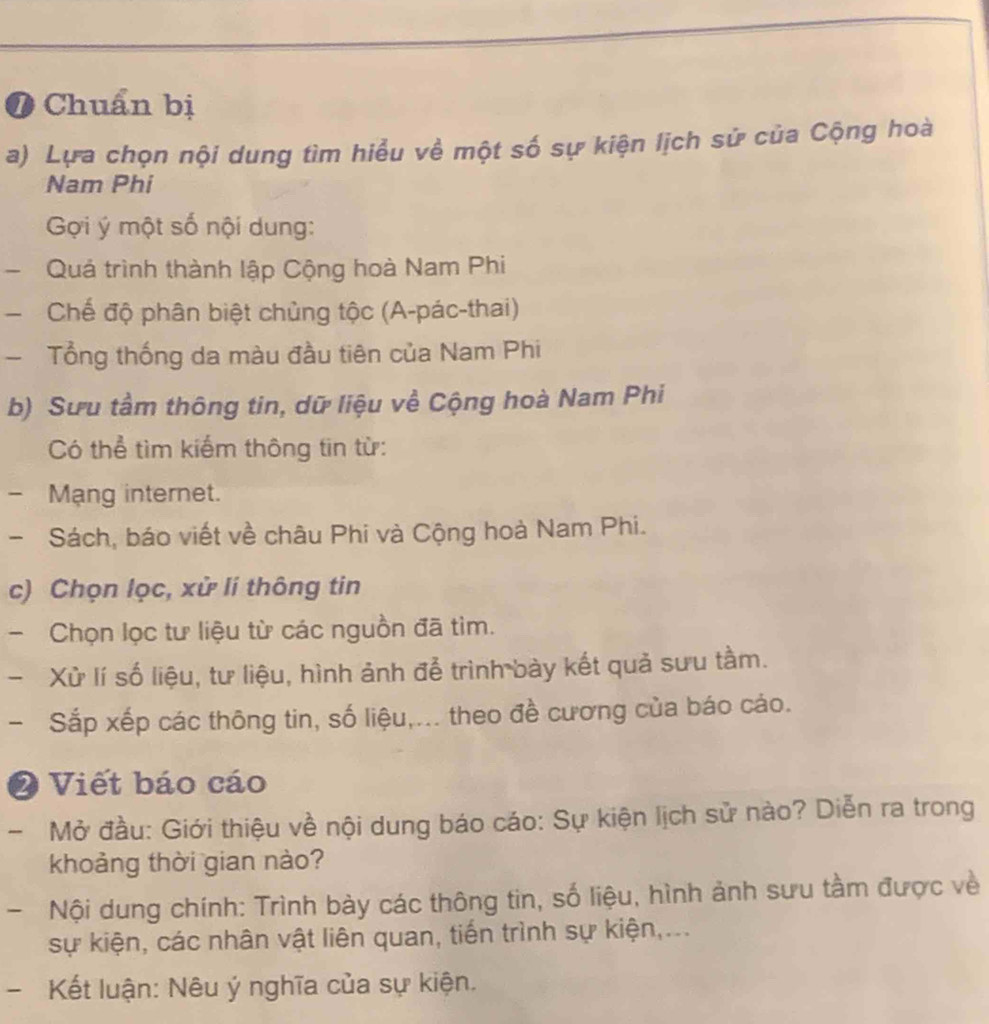 Chuẩn bị 
a) Lựa chọn nội dung tìm hiểu về một số sự kiện lịch sử của Cộng hoà 
Nam Phi 
Gợi ý một số nội dung: 
- Quả trình thành lập Cộng hoà Nam Phi 
Chế độ phân biệt chủng tộc (A-pác-thai) 
Tổng thống da màu đầu tiên của Nam Phi 
b) Sưu tầm thông tin, dữ liệu về Cộng hoà Nam Phi 
Có thể tìm kiếm thông tin từ: 
- Mạng internet. 
- Sách, báo viết về châu Phi và Cộng hoà Nam Phi. 
c) Chọn lọc, xử lí thông tin 
- Chọn lọc tư liệu từ các nguồn đã tìm. 
Xử lí số liệu, tư liệu, hình ảnh để trình bày kết quả sưu tầm. 
- Sắp xếp các thông tin, số liệu,... theo đề cương của báo cáo. 
2 Viết báo cáo 
- Mở đầu: Giới thiệu về nội dung báo cáo: Sự kiện lịch sử nào? Diễn ra trong 
khoảng thời gian nào? 
- Nội dung chính: Trình bày các thông tin, số liệu, hình ảnh sưu tầm được về 
sự kiện, các nhân vật liên quan, tiến trình sự kiện,... 
- Kết luận: Nêu ý nghĩa của sự kiện.