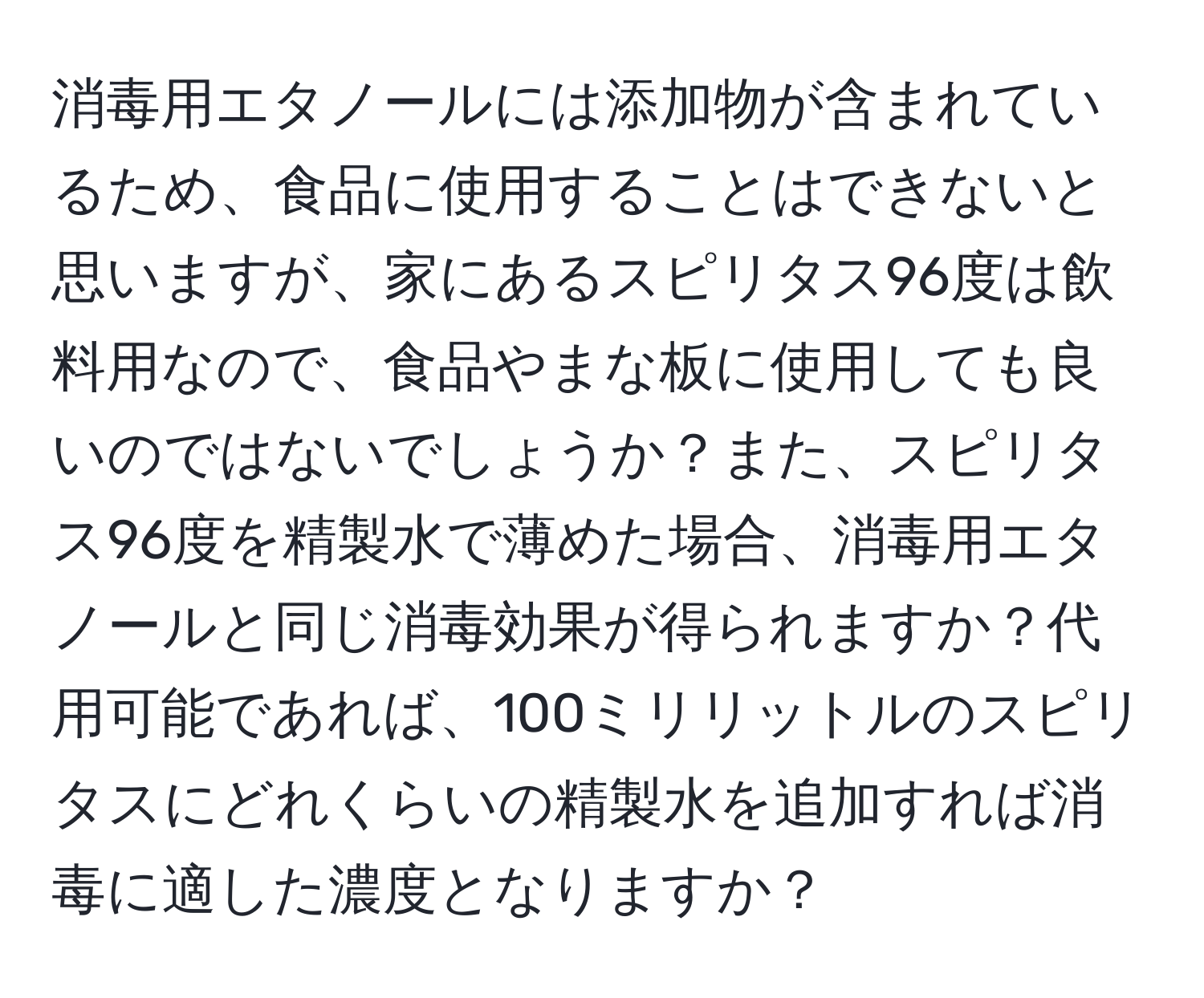 消毒用エタノールには添加物が含まれているため、食品に使用することはできないと思いますが、家にあるスピリタス96度は飲料用なので、食品やまな板に使用しても良いのではないでしょうか？また、スピリタス96度を精製水で薄めた場合、消毒用エタノールと同じ消毒効果が得られますか？代用可能であれば、100ミリリットルのスピリタスにどれくらいの精製水を追加すれば消毒に適した濃度となりますか？