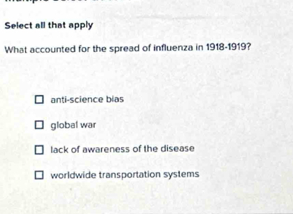 Select all that apply
What accounted for the spread of influenza in 1918-1919?
anti-science bias
global war
lack of awareness of the disease
worldwide transportation systems