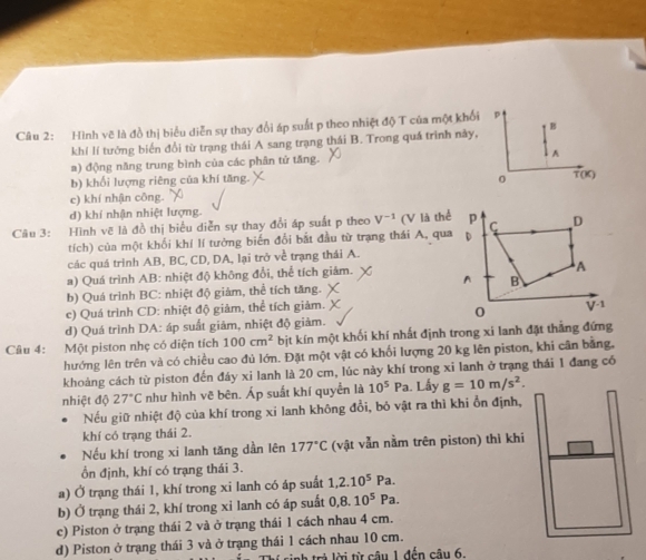 Hình vẽ là đồ thị biểu diễn sự thay đổi áp suất p theo nhiệt độ T của một khối
khí lí tưởng biến đổi từ trạng thái A sang trạng thái B. Trong quá trình này, B
a) động năng trung bình của các phân tứ tăng.
A
b) khối lượng riêng của khí tăng.
T(x)
c) khí nhận công.
d) khí nhận nhiệt lượng.
Câu 3: Hình vẽ là đồ thị biểu diễn sự thay đổi áp suất p theo V^(-1) (V là thể
tích) của một khối khí lí tưởng biến đổi bắt đầu từ trạng thái A, qua
các quá trình AB, BC, CD, DA, lại trở về trạng thái A.
a) Quá trình AB: nhiệt độ không đổi, thể tích giảm.
b) Quá trình BC: nhiệt độ giàm, thể tích tăng.
c) Quá trình CD: nhiệt độ giảm, thể tích giảm.
d) Quá trình DA: áp suất giảm, nhiệt độ giảm.
Câu 4: Một piston nhẹ có diện tích 100cm^2 bịt kín một khối khí nhất định trong xi lanh đặt thắng đứng
hướng lên trên và có chiều cao đủ lớn. Đặt một vật có khối lượng 20 kg lên piston, khi cân bằng,
khoảng cách từ piston đến đáy xi lanh là 20 cm, lúc này khí trong xi lanh ở trạng thái 1 đang có
nhiệt độ 27°C như hình vẽ bên. Áp suất khí quyển là 10^5 2. Lấy g=10m/s^2.
Nếu giữ nhiệt độ của khí trong xi lanh không đổi, bỏ vật ra thì khi ổn định,
khí có trạng thái 2.
Nếu khí trong xi lanh tăng dần lên 177°C (vật vẫn nằm trên piston) thì khi
ổn định, khí có trạng thái 3.
a) Ở trạng thái 1, khí trong xi lanh có áp suất 1,2.10^5 Pa.
b) Ở trạng thái 2, khí trong xỉ lanh có áp suất 0,8.10^5Pa
c) Piston ở trạng thái 2 và ở trạng thái 1 cách nhau 4 cm.
d) Piston ở trạng thái 3 và ở trạng thái 1 cách nhau 10 cm.
Thí sinh trả lời từ câu 1 đến câu 6.