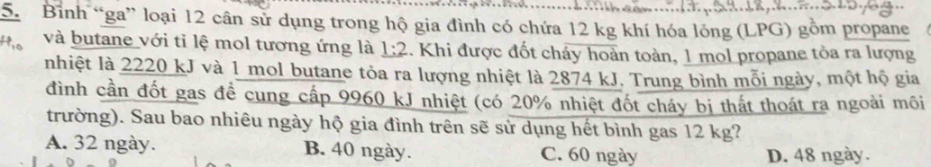 Bình “ga” loại 12 cân sử dụng trong hộ gia đình có chứa 12 kg khí hóa lỏng (LPG) gồm propane
và butane với tỉ lệ mol tương ứng là _ 1:2.. Khi được đốt cháy hoàn toàn, 1 mol propane tỏa ra lượng
nhiệt là 2220 kJ và 1 mol butane tỏa ra lượng nhiệt là 2874 kJ. Trung bình mỗi ngày, một hộ gia
đình cần đốt gas đề cung cấp 9960 kJ nhiệt (có 20% nhiệt đốt cháy bị thất thoát ra ngoài môi
trường). Sau bao nhiêu ngày hộ gia đình trên sẽ sử dụng hết bình gas 12 kg?
A. 32 ngày. B. 40 ngày. C. 60 ngày
D. 48 ngày.