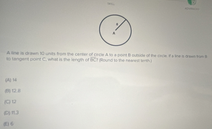 SRUL
ADVANCED
A line is drawn 10 units from the center of circle A to a point B outside of the circle. If a line is drawn from B
to tangent point C. what is the length of overline BC ? (Round to the nearest tenth.)
(A) 14
(B) 12.8
(C) 12
(D) 11.3
(E) 6