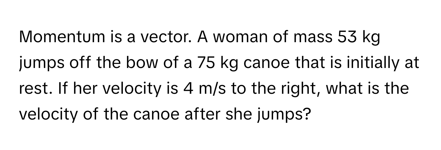 Momentum is a vector. A woman of mass 53 kg jumps off the bow of a 75 kg canoe that is initially at rest. If her velocity is 4 m/s to the right, what is the velocity of the canoe after she jumps?