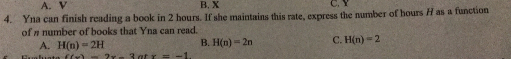 A. V B. X C. Y
4. Yna can finish reading a book in 2 hours. If she maintains this rate, express the number of hours H as a function
of n number of books that Yna can read.
A. H(n)=2H
B. H(n)=2n
C. H(n)=2
f(x)=2x-3atx=-1