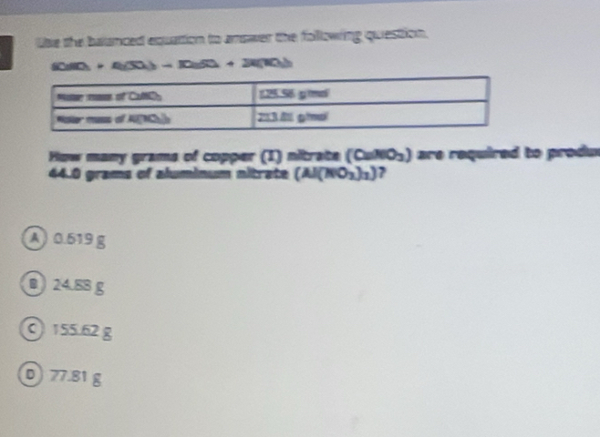 lie the balanced equattion to anower the folllowing question.
(iii)+4(50)△ )+R(10)+2i(10) 
How many grams of copper (1) nitrate (CaNO_3) are required to produ
44.0 grams of aluminum nitrate (Al(NO_3)_3) 7
A ) 0.619 g
B 24.88 g
0 155.62 g
D) 77.81 g