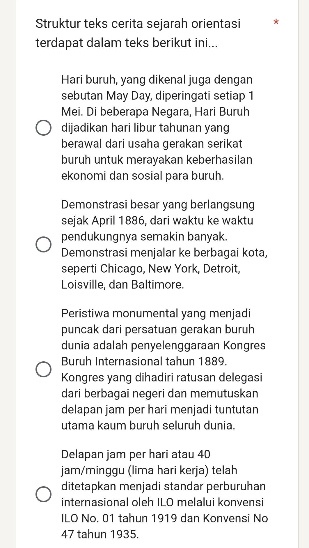 Struktur teks cerita sejarah orientasi *
terdapat dalam teks berikut ini...
Hari buruh, yang dikenal juga dengan
sebutan May Day, diperingati setiap 1
Mei. Di beberapa Negara, Hari Buruh
dijadikan hari libur tahunan yang
berawal dari usaha gerakan serikat
buruh untuk merayakan keberhasilan
ekonomi dan sosial para buruh.
Demonstrasi besar yang berlangsung
sejak April 1886, dari waktu ke waktu
pendukungnya semakin banyak.
Demonstrasi menjalar ke berbagai kota,
seperti Chicago, New York, Detroit,
Loisville, dan Baltimore.
Peristiwa monumental yang menjadi
puncak dari persatuan gerakan buruh
dunia adalah penyelenggaraan Kongres
Buruh Internasional tahun 1889.
Kongres yang dihadiri ratusan delegasi
dari berbagai negeri dan memutuskan
delapan jam per hari menjadi tuntutan
utama kaum buruh seluruh dunia.
Delapan jam per hari atau 40
jam/minggu (lima hari kerja) telah
ditetapkan menjadi standar perburuhan
internasional oleh ILO melalui konvensi
ILO No. 01 tahun 1919 dan Konvensi No
47 tahun 1935.