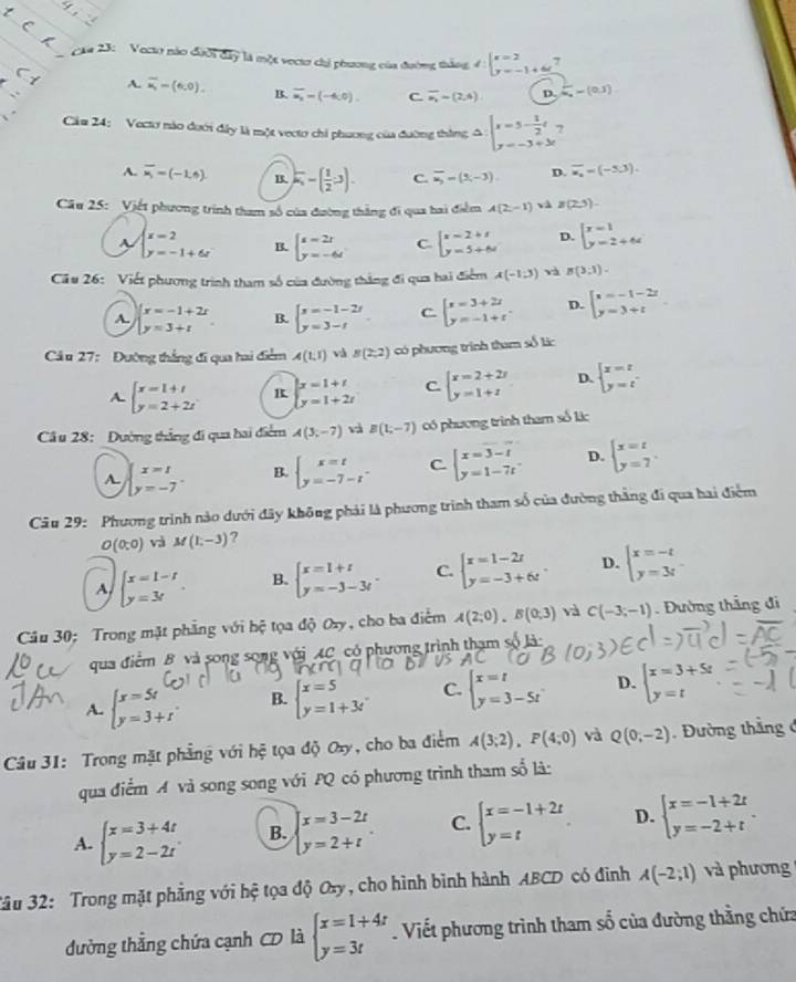 caa 23: Vecto nào đưới đây là một vectơ chỉ phương của đường tháng 4 beginarrayl x=2 y=-1+6endarray..
C 1
.
A. overline u_i=(6,0). B. overline u_2=(-4,0). C. overline a_1=(2,4). D. frac 23a_n=(0,1)
Cău 24: Vectơ nào dưới đây là một vecto chi phương của đường thắng A beginarrayl x=5- 1/2 t y=-3+3tendarray.
A. overline x_i=(-1,6) B. k_1^(--(frac 1)2-3). C. overline u_3=(5,-3) D. overline u_a=(-3,3).
Câu 25: Việt phương trính tham số của đường thắng đi qua hai điểm A(2,-1) và B(2,5).
A. beginarrayl x=2 y=-1+6xendarray. B. beginarrayl x-2r y=-6tendarray. C. beginarrayl x-2+t y=5+6wendarray. D. beginarrayl x=1 y=2+64endarray.
Câu 26: Viết phương trình tham số của đường thắng đi qua hai điểm A(-1,3) và B(3,1).
A. beginarrayl x=-1+2r y=3+rendarray. B. beginarrayl x=-1-2t y=3-tendarray. C beginarrayl x=3+2t y=-1+tendarray. . D. beginarrayl x=-1-2z y=3+tendarray.
Cả u 27: Đường thắng đi qua hai điểm A(1,1) và B(2,2) có phương trình tham số lác
A. beginarrayl x=1+t y=2+2tendarray. R beginarrayl x=1+t y=1+2tendarray. C. beginarrayl x=2+2r y=1+zendarray. D. beginarrayl x=t y=tendarray.
Cầu 28: Dường thắng đi qua hai điểm A(3,-7) và B(1;-7) có phương trình tham số lác
A beginarrayl x=1 y=-7endarray. . B. beginarrayl x=t y=-7-tendarray. C beginarrayl x=3-t y=1-7tendarray. D. beginarrayl x=t y=7endarray.
Câu 29: Phương trình nào dưới đây không phải là phương trình tham số của đường thằng đi qua hai điểm
O(0:0) và M(1,-3) ?
A beginarrayl x=1-t y=3tendarray. . B. beginarrayl x=1+t y=-3-3tendarray. . C. beginarrayl x=1-2t y=-3+6tendarray. . D. beginarrayl x=-t y=3tendarray.
Câu 30; Trong mặt phẳng với hệ tọa độ Oxy, cho ba điểm A(2;0).B(0;3) và C(-3;-1). Đường thắng đi
qua điểm B và song song với AC có phương trình thạm số là:
A. beginarrayl x=5t y=3+tendarray. B. beginarrayl x=5 y=1+3tendarray. C. beginarrayl x=t y=3-5tendarray. D. beginarrayl x=3+5t y=tendarray.
Câu 31: Trong mặt phẳng với hệ tọa độ Oxy, cho ba điểm A(3;2),P(4;0) và Q(0,-2). Đường thắng ở
qua điểm A và song song với PQ có phương trình tham số là:
A. beginarrayl x=3+4t y=2-2tendarray. B. beginarrayl x=3-2t y=2+tendarray. . C. beginarrayl x=-1+2t y=tendarray. D. beginarrayl x=-1+2t y=-2+tendarray. .
3âu 32: Trong mặt phẳng với hệ tọa độ Oxy, cho hình bình hành ABCD có đinh A(-2;1) và phương
đường thẳng chứa cạnh CD là beginarrayl x=1+4t y=3tendarray.. Viết phương trình tham số của đường thằng chứa