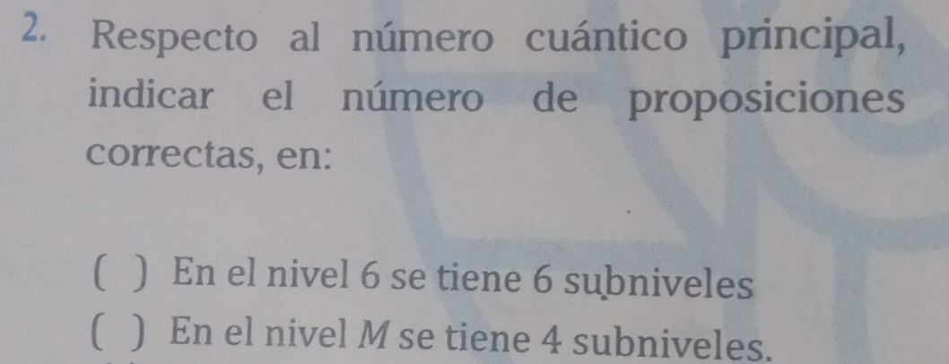 Respecto al número cuántico principal, 
indicar el número de proposiciones 
correctas, en: 
( ) En el nivel 6 se tiene 6 subniveles 
( ) En el nivel M se tiene 4 subniveles.