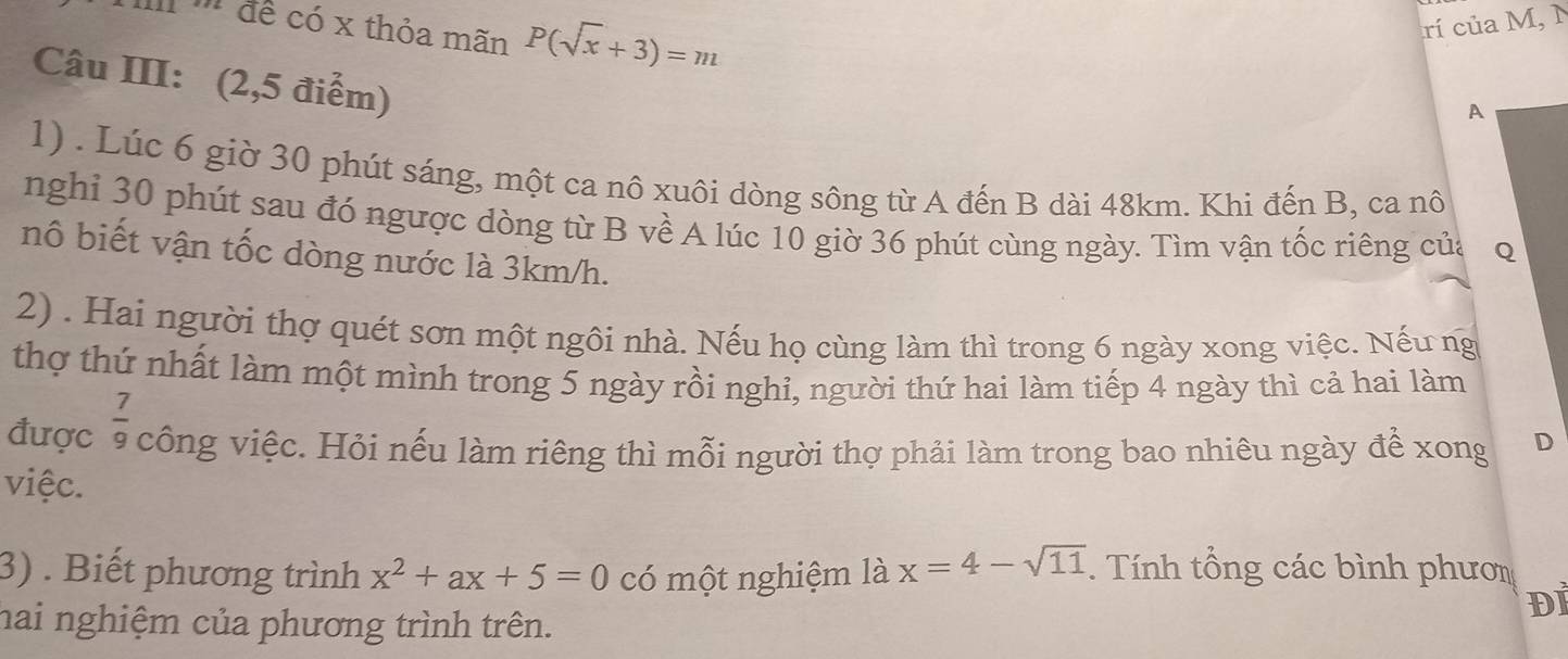 II để có x thỏa mãn P(sqrt(x)+3)=m rí của M, N 
Câu III: (2,5 điểm) 
A 
1) . Lúc 6 giờ 30 phút sáng, một ca nô xuôi dòng sông từ A đến B dài 48km. Khi đến B, ca nô 
nghi 30 phút sau đó ngược dòng từ B về A lúc 10 giờ 36 phút cùng ngày. Tìm vận tốc riêng của q 
nô biết vận tốc dòng nước là 3km/h. 
2) . Hai người thợ quét sơn một ngôi nhà. Nếu họ cùng làm thì trong 6 ngày xong việc. Nếu ng 
thợ thứ nhất làm một mình trong 5 ngày rồi nghi, người thứ hai làm tiếp 4 ngày thì cả hai làm 
được  7/9  công việc. Hỏi nếu làm riêng thì mỗi người thợ phải làm trong bao nhiêu ngày để xong D 
việc. 
3) . Biết phương trình x^2+ax+5=0 có một nghiệm là x=4-sqrt(11). Tính tổng các bình phươm 
ĐI 
hai nghiệm của phương trình trên.