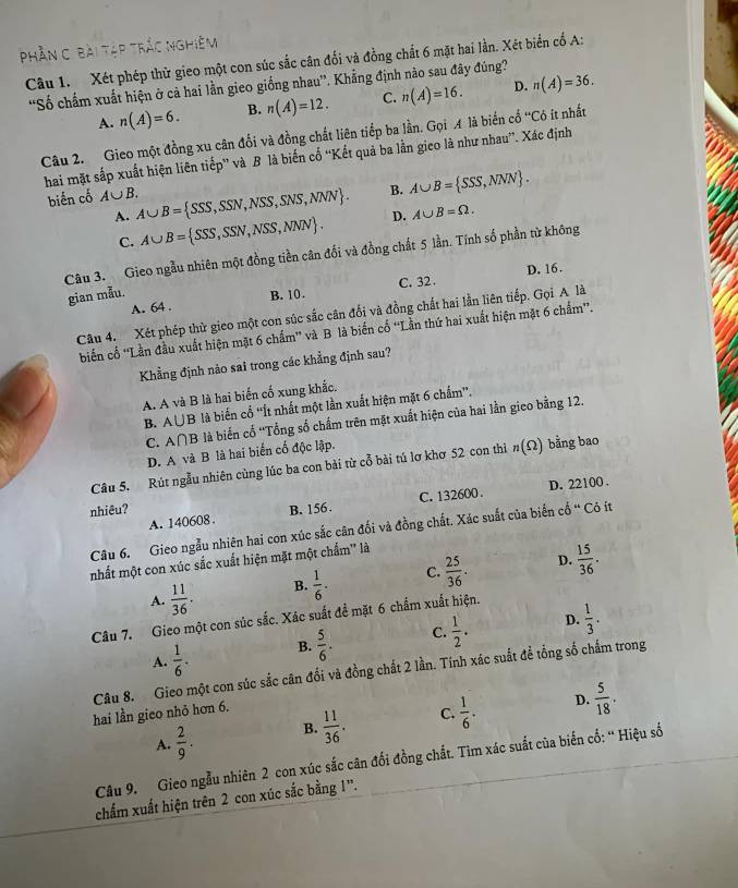 phần C bài tập trắc nghiệm
Câu 1. Xét phép thừ gieo một con súc sắc cân đổi và đồng chất 6 mặt hai lần. Xét biển cố A:
'Số chẩm xuất hiện ở cả hai lằn gieo giống nhau”. Khẳng định nào sau đây đúng? n(A)=36.
A. n(A)=6. B. n(A)=12. C. n(A)=16. D.
Câu 2. Gieo một đồng xu cân đối và đồng chất liên tiếp ba lần. Gọi A là biến cổ 'Có ít nhất
hai mặt sắp xuất hiện liên tiếp” và B là biến cố “Kết quả ba lằn gieo là như nhau”. Xác định
biến cố A∪ B. A∪ B= SSS,SSN,NSS,SNS,NNN . B. A∪ B= SSS,NNN .
A. A∪ B= SSS,SSN,NSS,NNN .
D. A∪ B=Omega .
C.
Câu 3. Gieo ngẫu nhiên một đồng tiền cân đối và đồng chất 5 lần. Tính số phần từ không
D. 16.
A. 64 . B. 10. C. 32 .
gian mẫu.
Câu 4. Xét phép thử gieo một con súc sắc cân đổi và đồng chất hai lần liên tiếp. Gọi A là
biến cổ ''Lần đầu xuất hiện mặt 6 chấm'' và B là biển cổ “Lần thứ hai xuất hiện mặt 6 chẩm”.
Khẳng định nào sai trong các khẳng định sau?
A. A và B là hai biến cố xung khắc.
B. A∪ B là biến cổ ''Ít nhất một lần xuất hiện mặt 6 chấm''.
C. A∩ B là biển cổ “Tổng số chấm trên mặt xuất hiện của hai lần gieo bằng 12.
D. A và B là hai biến cổ độc lập.
Câu 5. Rút ngẫu nhiên cùng lúc ba con bài từ cổ bài tú lơ khơ 52 con thì n(Omega ) bằng bao
C. 132600 .
A. 140608. D. 22100 .
nhiêu? B. 156.
Câu 6. Gieo ngẫu nhiên hai con xúc sắc cân đối và đồng chất. Xác suất của biến cổ “ Có ít
D.
nhất một con xúc sắc xuất hiện mặt một chẩm'' là
A.  11/36 . B.  1/6 . C.  25/36 .  15/36 .
Câu 7. Gieo một con súc sắc. Xác suất để mặt 6 chẩm xuất hiện.
A.  1/6 . B.  5/6 . C.  1/2 . D.  1/3 .
Câu 8. Gieo một con súc sắc cân đối và đồng chất 2 lần. Tính xác suất để tổng số chấm trong
hai lần gieo nhỏ hơn 6.
D.
A.  2/9 . B.  11/36 . C.  1/6 .  5/18 .
Câu 9. Gieo ngẫu nhiên 2 con xúc sắc cân đối đồng chất. Tìm xác suất của biến cố: “ Hiệu số
chẩm xuất hiện trên 2 con xúc sắc bằng 1'.