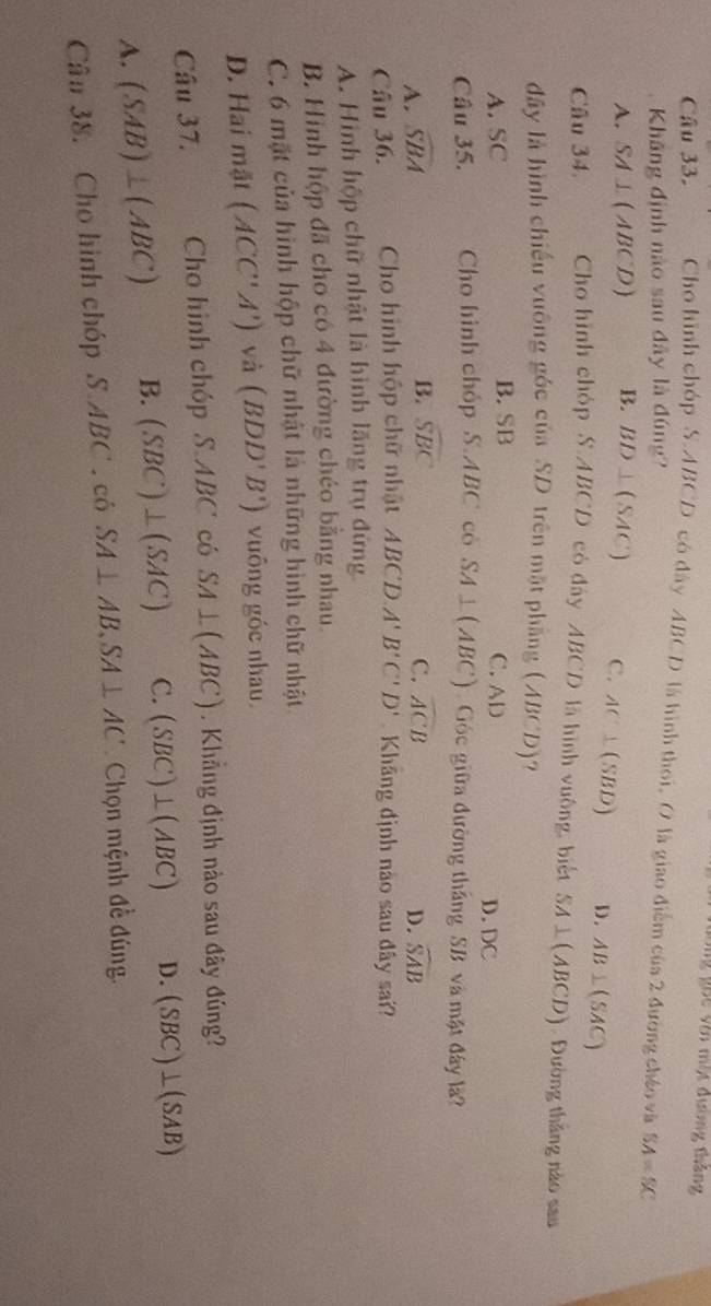 V2 g hc với một đường tháng
Câu 33. Cho hình chóp S. ABCD có đây ABCD là hình thoi, O là giao điểm của 2 đường cháo và SA=SC
Khăng định nào sau đây là đúng?
A. SA⊥ (ABCD) B. BD⊥ (SAC) C. AC⊥ (SBD) D. AB⊥ (SAC)
Câu 34. Cho hình chóp S. ABCD có đây ABCD là hình vuông, biết SA⊥ (ABCD) Đường thăng nào sau
đây là hình chiếu vuông góc của SD trên mặt phầng (ABCD)?
A. SC B. SB
C. AD D. DC
Câu 35. Cho hình chóp S. ABC có SA⊥ (ABC) Góc giữa đường thắng SB và mặt đây là?
B. widehat SBC widehat ACB
C.
A. widehat SBA D. widehat SAB
Câu 36. Cho hình hộp chữ nhật ABC'D.A'B'C'D' Khãng định nào sau đây sai?
A. Hình hộp chữ nhật là hình lăng trụ đứng
B. Hình hộp đã cho có 4 đường chéo bằng nhau.
C. 6 mặt của hình hộp chữ nhật là những hình chữ nhật
D. Hai mặt (ACC'A') và (BDD'B') vuông góc nhau.
Câu 37. Cho hình chóp S. ABC có SA⊥ (ABC) Khẳng định nào sau đây đúng?
A. (SAB)⊥ (ABC) B. (SBC)⊥ (SAC) C. (SBC)⊥ (ABC) D. (SBC)⊥ (SAB)
Cân 38. Cho hình chóp S.ABC.cdot 0 SA⊥ AB, SA⊥ AC Chọn mệnh đề đúng.