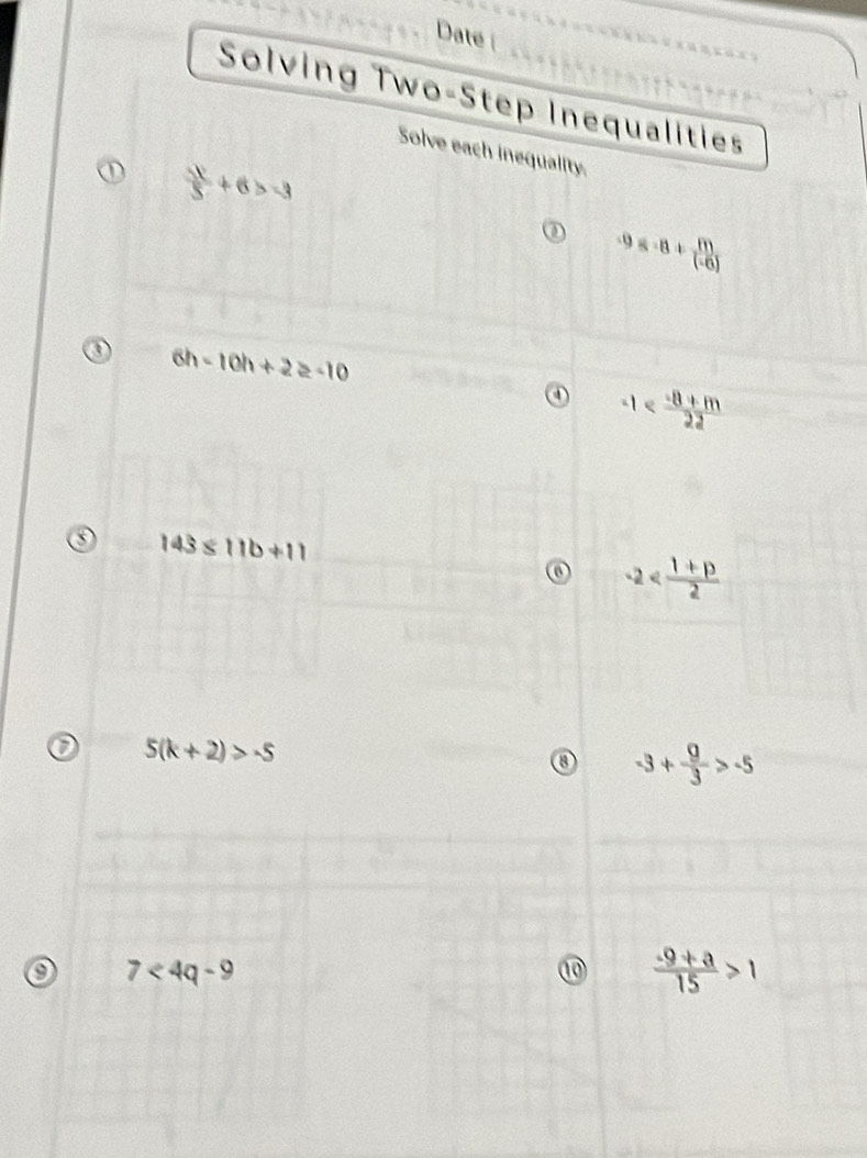 Date 
Solving Two-Step Inequalities 
Solve each inequality.
 x/3 +6>-3
-9≤slant · 8+ m/(-6) 
③ 6h-10h+2≥ -10
-1
143≤ 11b+11
-2
5(k+2)>-5
8 -3+ Q/3 >-5
7<4q-9</tex>
 (-9+a)/15 >1