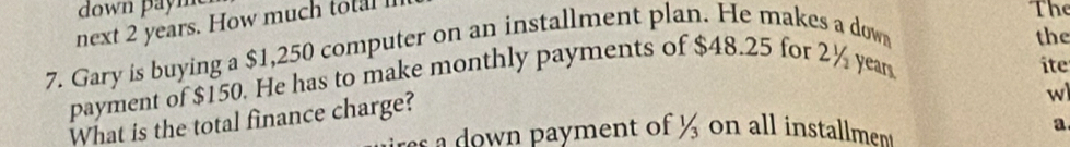 next 2 years. How much total 
The 
7. Gary is buying a $1,250 computer on an installment plan. He makes a down 
the 
payment of $150. He has to make monthly payments of $48.25 for 2½ year
ite 
What is the total finance charge? 
w 
w ayment of on all installmen a