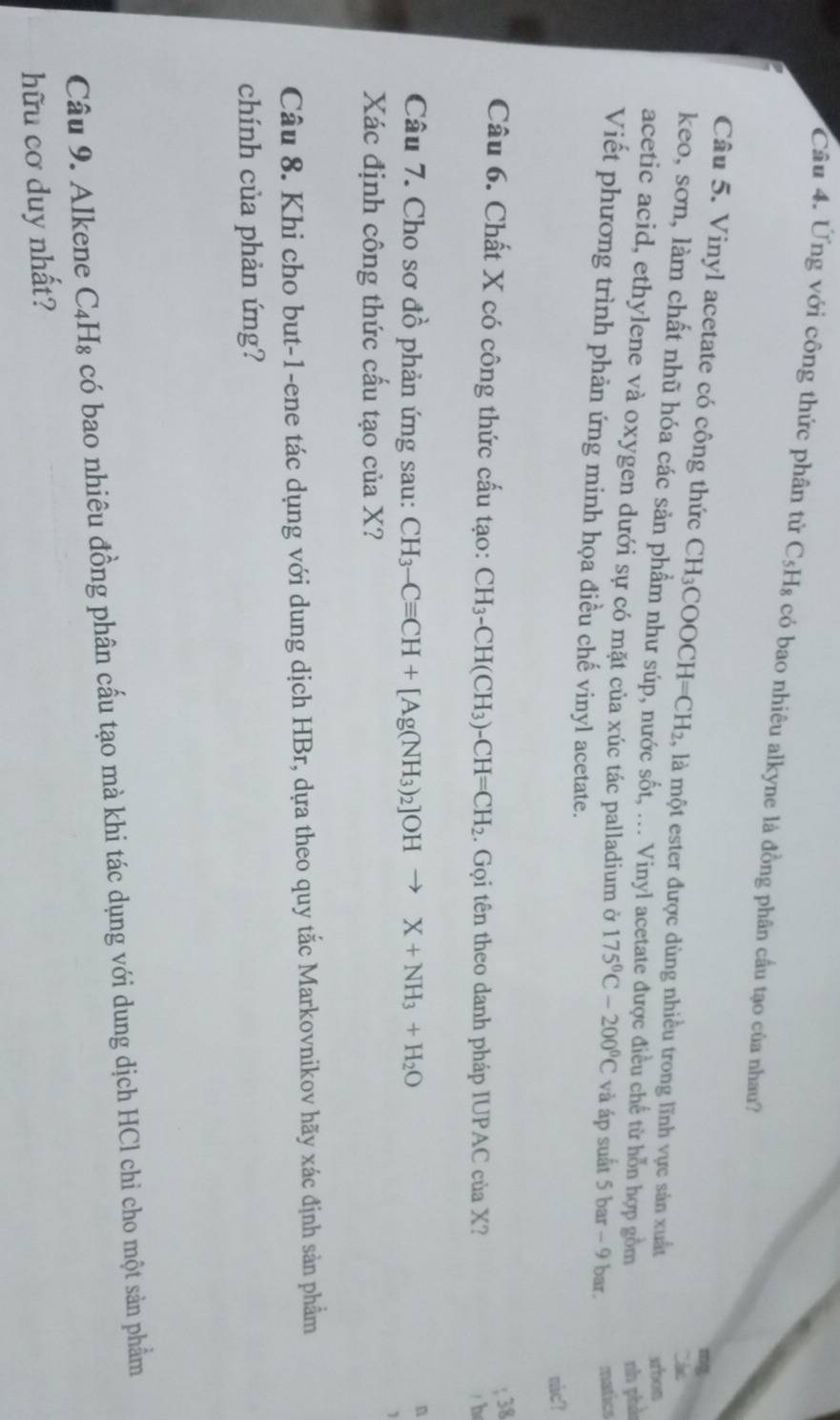 Ứng với công thức phân tử C_5H_8 có bao nhiêu alkyne là đồng phân cầu tạo của nhau? 
Câu 5. Vinyl acetate có công thức CH_3C 00 )CH=CH_2 , là một ester được dùng nhiều trong lĩnh vực sản xuất xrbon 
`` te 
keo, sơn, làm chất nhũ hóa các sản phẩm như súp, nước sốt, ... Vinyl acetate được điều chế từ hỗn hợp gồm nh phà 
acetic acid, ethylene và oxygen dưới sự có mặt của xúc tác palladium ở 175°C-200°C và áp suất 5bar-9bar matics 
Viết phương trình phản ứng minh họa điều chế vinyl acetate. 
mic? 
; 38 
Câu 6. Chất X có công thức cấu tạo: CH_3-CH(CH_3)-CH=CH_2. Gọi tên theo danh pháp IUPAC của X? 
/b 
Câu 7. Cho sơ đồ phản ứng sau: CH_3-Cequiv CH+[Ag(NH_3)_2]OHto X+NH_3+H_2O
n 
Xác định công thức cấu tạo của X? 
Câu 8. Khi cho but-1-ene tác dụng với dung dịch HBr, dựa theo quy tắc Markovnikov hãy xác định sản phẩm 
chính của phản ứng? 
Câu 9. Alkene C_4H_8 có bao nhiêu đồng phân cấu tạo mà khi tác dụng với dung dịch HCl chi cho một sản phẩm 
hữu cơ duy nhất?