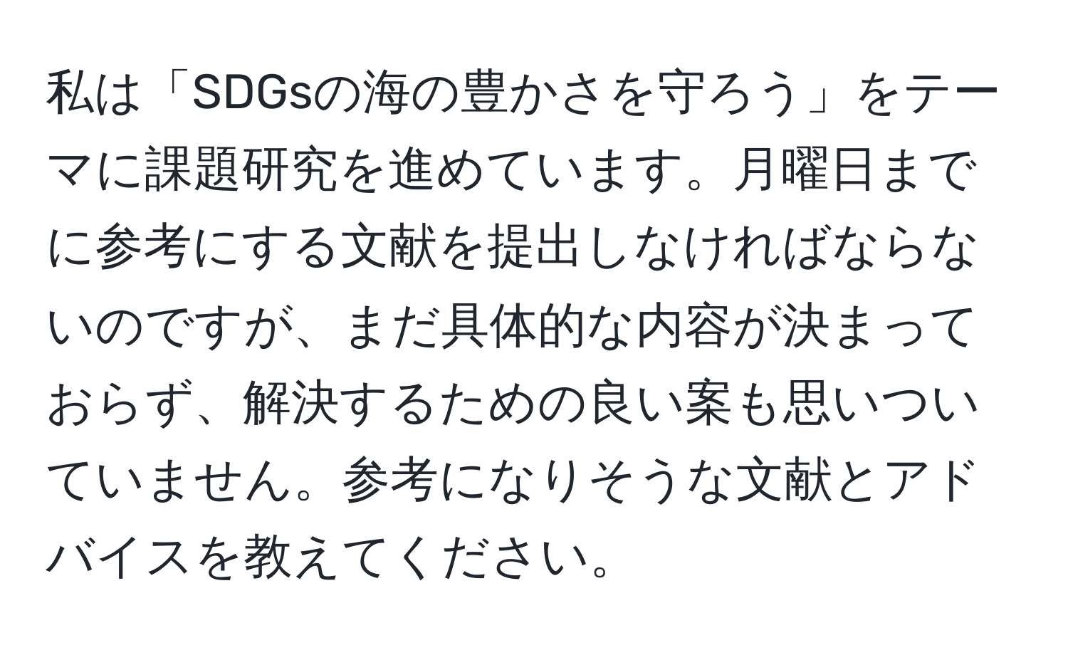 私は「SDGsの海の豊かさを守ろう」をテーマに課題研究を進めています。月曜日までに参考にする文献を提出しなければならないのですが、まだ具体的な内容が決まっておらず、解決するための良い案も思いついていません。参考になりそうな文献とアドバイスを教えてください。