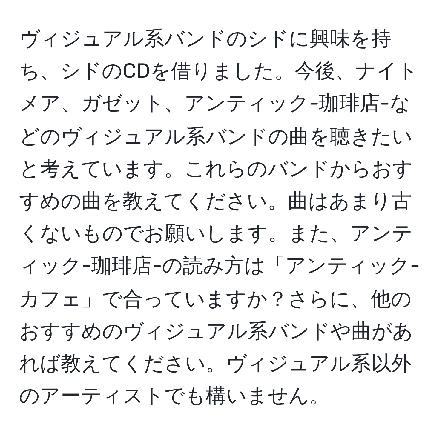 ヴィジュアル系バンドのシドに興味を持ち、シドのCDを借りました。今後、ナイトメア、ガゼット、アンティック-珈琲店-などのヴィジュアル系バンドの曲を聴きたいと考えています。これらのバンドからおすすめの曲を教えてください。曲はあまり古くないものでお願いします。また、アンティック-珈琲店-の読み方は「アンティック-カフェ」で合っていますか？さらに、他のおすすめのヴィジュアル系バンドや曲があれば教えてください。ヴィジュアル系以外のアーティストでも構いません。